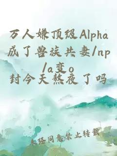 万人嫌顶级Alpha成了兽族共妻/np/a变o