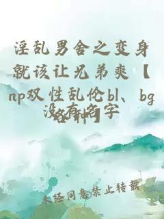 淫乱男舍之变身就该让兄弟爽【np双性乱伦bl、bg各种】